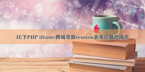 IE下PHP iframe跨域导致session丢失问题的操作