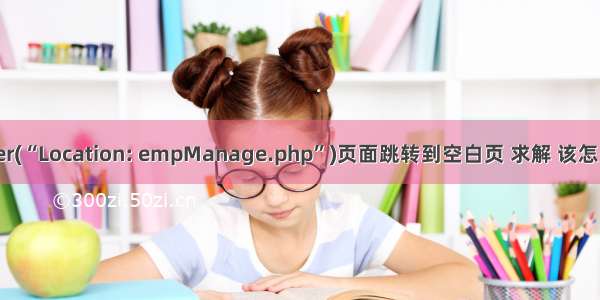 header(“Location: empManage.php”)页面跳转到空白页 求解 该怎么处理