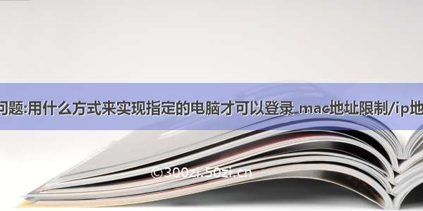 之前的有关问题:用什么方式来实现指定的电脑才可以登录 mac地址限制/ip地址限制/证书