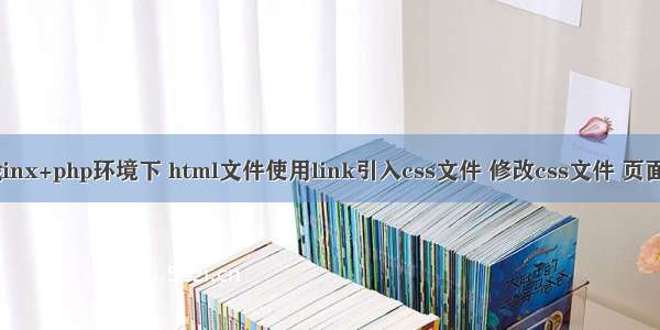 linux+nginx+php环境下 html文件使用link引入css文件 修改css文件 页面样式不变