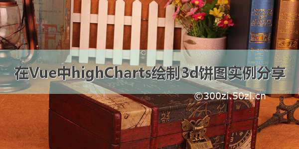 在Vue中highCharts绘制3d饼图实例分享