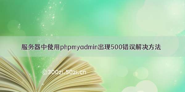 服务器中使用phpmyadmin出现500错误解决方法