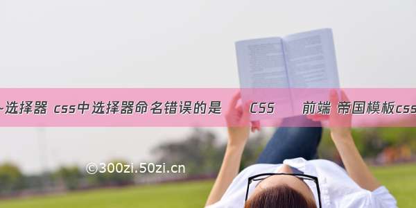 css ~选择器 css中选择器命名错误的是 – CSS – 前端 帝国模板css文件