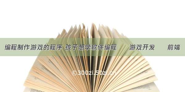 编程制作游戏的程序 孩子想学软件编程 – 游戏开发 – 前端