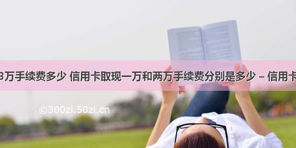 信用卡取现3万手续费多少 信用卡取现一万和两万手续费分别是多少 – 信用卡刷卡 – 前端