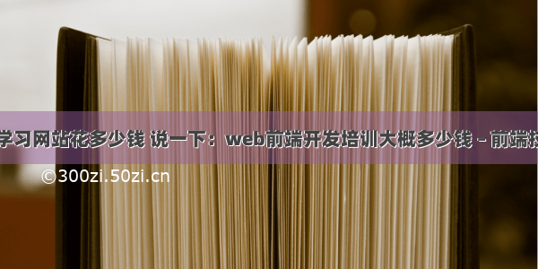 前端开发学习网站花多少钱 说一下：web前端开发培训大概多少钱 – 前端技术 – 前端