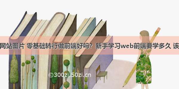 前端开发网站图片 零基础转行做前端好吗？新手学习web前端要学多久 该怎么学 – 