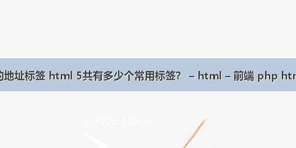 html中的地址标签 html 5共有多少个常用标签？ – html – 前端 php html 编辑器