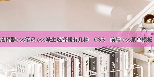 选择器css笔记 css派生选择器有几种 – CSS – 前端 css菜单模板