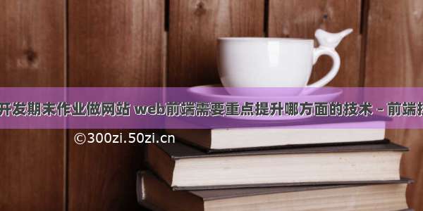 web前端开发期末作业做网站 web前端需要重点提升哪方面的技术 – 前端技术 – 前端