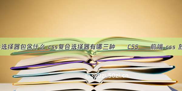 css选择器包含什么 css复合选择器有哪三种 – CSS – 前端 css 放大