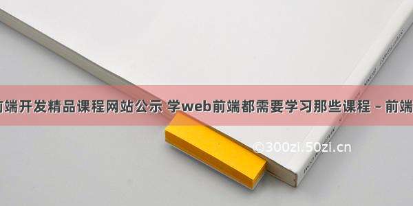 大学web前端开发精品课程网站公示 学web前端都需要学习那些课程 – 前端技术 – 前端