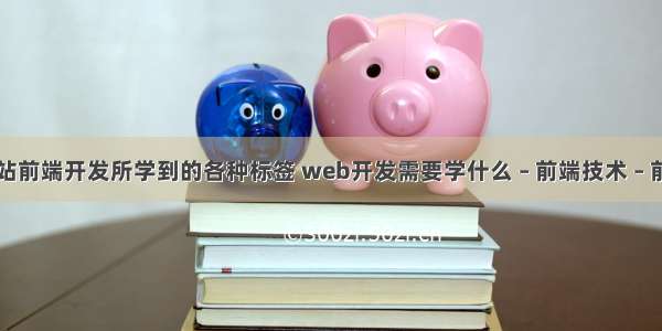 网站前端开发所学到的各种标签 web开发需要学什么 – 前端技术 – 前端