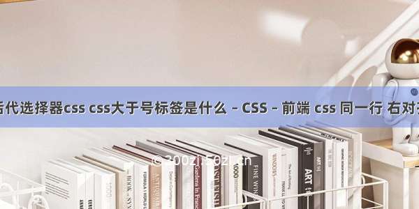 后代选择器css css大于号标签是什么 – CSS – 前端 css 同一行 右对齐