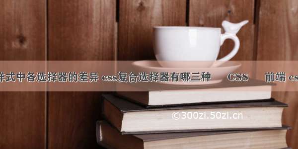 请说明css样式中各选择器的差异 css复合选择器有哪三种 – CSS – 前端 css 字体 代码