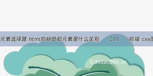 css第一个子元素选择器 html的标签和元素是什么区别 – CSS – 前端 css图片放大效果