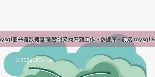 mysql图书馆数据查询 暂时又找不到工作 – 数据库 – 前端 mysql 5.7