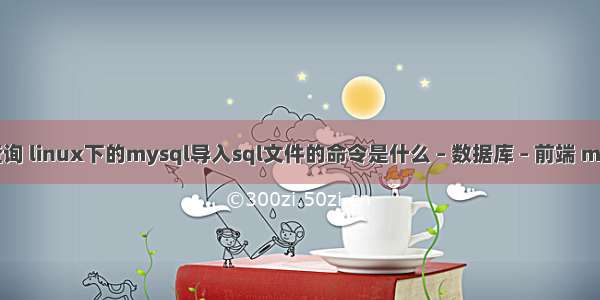 mysql导入查询 linux下的mysql导入sql文件的命令是什么 – 数据库 – 前端 mysql服务启动