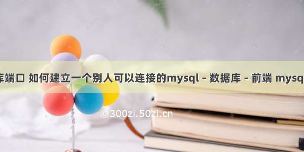 mysql 数据库端口 如何建立一个别人可以连接的mysql – 数据库 – 前端 mysql 触发器 loop