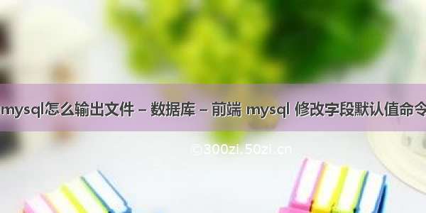 mysql怎么输出文件 – 数据库 – 前端 mysql 修改字段默认值命令