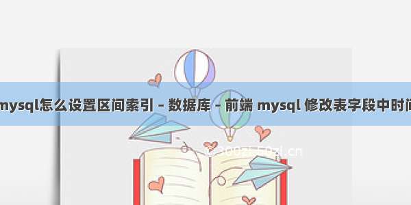 mysql怎么设置区间索引 – 数据库 – 前端 mysql 修改表字段中时间