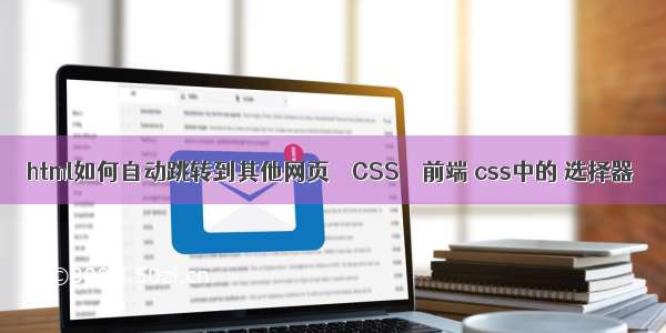 html如何自动跳转到其他网页 – CSS – 前端 css中的 选择器