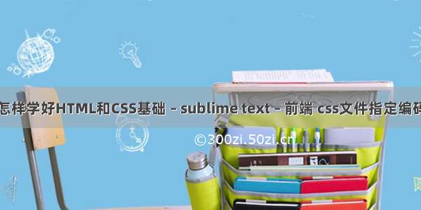 怎样学好HTML和CSS基础 – sublime text – 前端 css文件指定编码