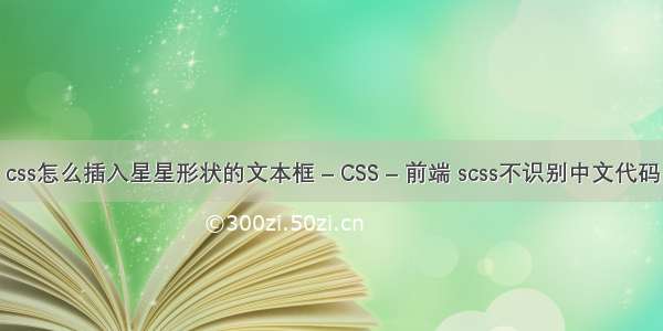 css怎么插入星星形状的文本框 – CSS – 前端 scss不识别中文代码
