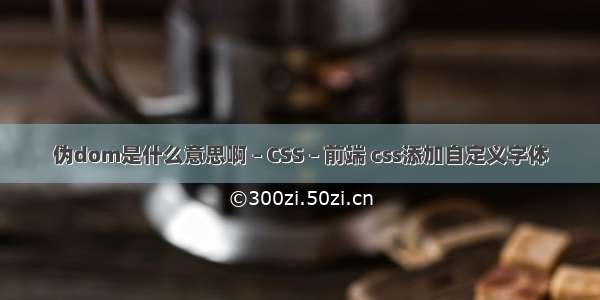 伪dom是什么意思啊 – CSS – 前端 css添加自定义字体