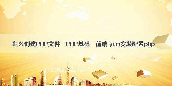 怎么创建PHP文件 – PHP基础 – 前端 yum安装配置php