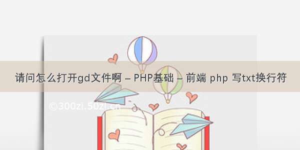 请问怎么打开gd文件啊 – PHP基础 – 前端 php 写txt换行符