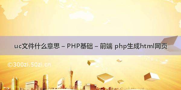 uc文件什么意思 – PHP基础 – 前端 php生成html网页