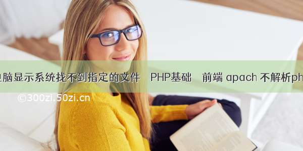 电脑显示系统找不到指定的文件 – PHP基础 – 前端 apach 不解析php