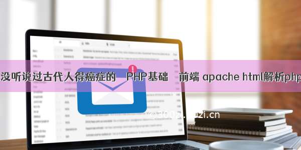 为什么从来没听说过古代人得癌症的 – PHP基础 – 前端 apache html解析php文件内容