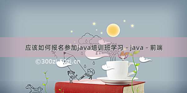 应该如何报名参加java培训班学习 – java – 前端