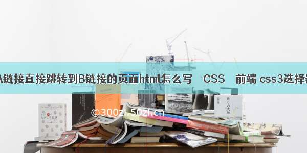 html点击A链接直接跳转到B链接的页面html怎么写 – CSS – 前端 css3选择器 第几个