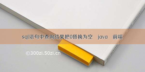 sql语句中查询结果把0替换为空 – java – 前端