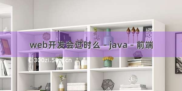 web开发会过时么 – java – 前端