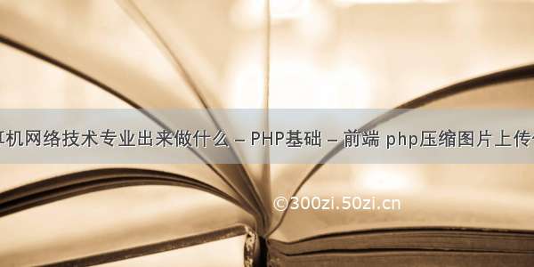 计算机网络技术专业出来做什么 – PHP基础 – 前端 php压缩图片上传代码