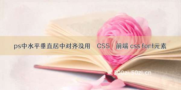 ps中水平垂直居中对齐没用 – CSS – 前端 css font元素