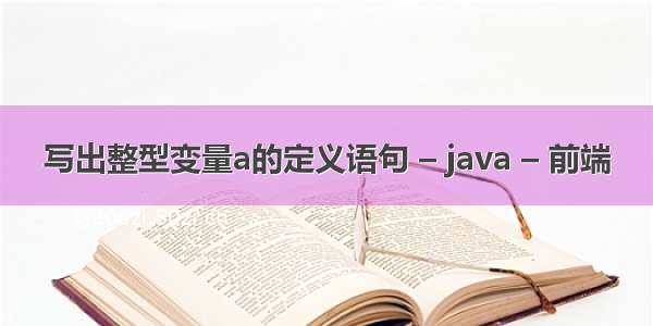 写出整型变量a的定义语句 – java – 前端