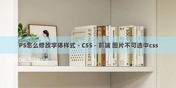PS怎么修改字体样式 – CSS – 前端 图片不可选中css