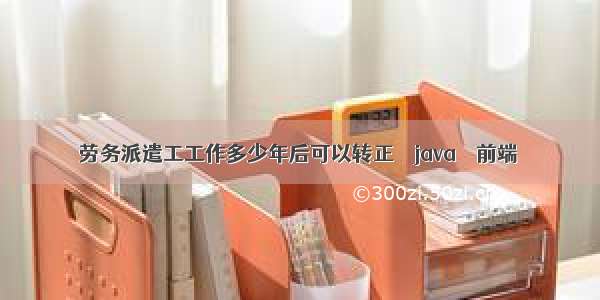 劳务派遣工工作多少年后可以转正 – java – 前端