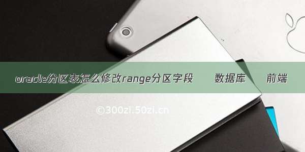 oracle分区表怎么修改range分区字段 – 数据库 – 前端