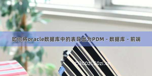 如何将oracle数据库中的表导出为PDM – 数据库 – 前端