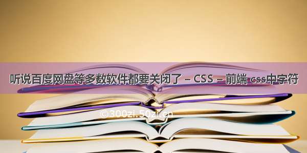 听说百度网盘等多数软件都要关闭了 – CSS – 前端 css中字符