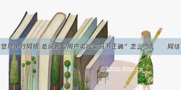 登陆中行网银 总说我“用户名或密码不正确”怎么办？ – 网络