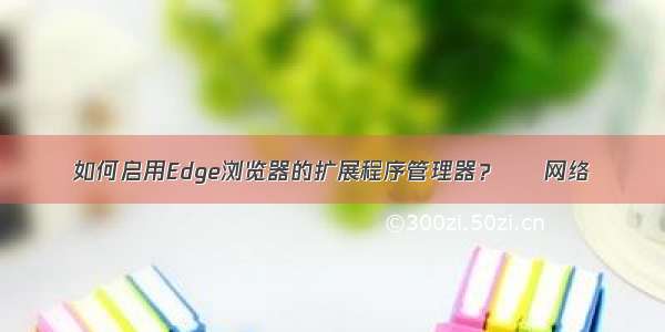 如何启用Edge浏览器的扩展程序管理器？ – 网络