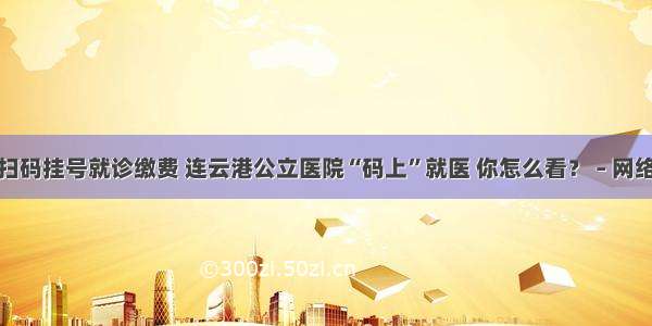 扫码挂号就诊缴费 连云港公立医院“码上”就医 你怎么看？ – 网络