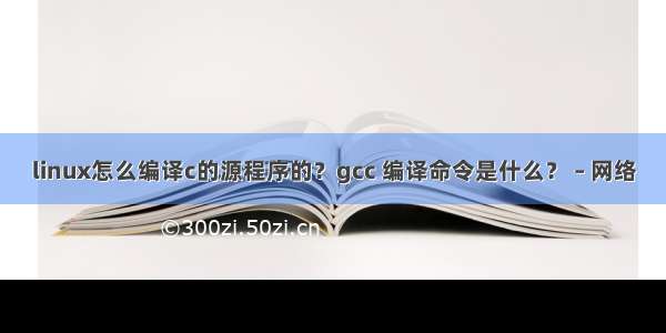 linux怎么编译c的源程序的？gcc 编译命令是什么？ – 网络